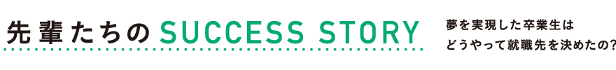 先輩たちのSUCCESS STORY　夢を実現した卒業生はどうやって就職先を決めたの？